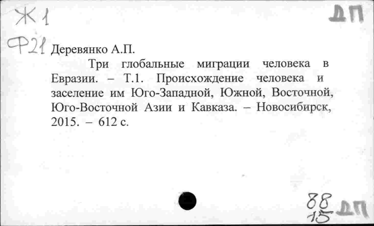 ﻿лп
Деревянко А.П.
Три глобальные миграции человека в Евразии. - Т.1. Происхождение человека и заселение им Юго-Западной, Южной, Восточной, Юго-Восточной Азии и Кавказа. - Новосибирск, 2015. - 612 с.